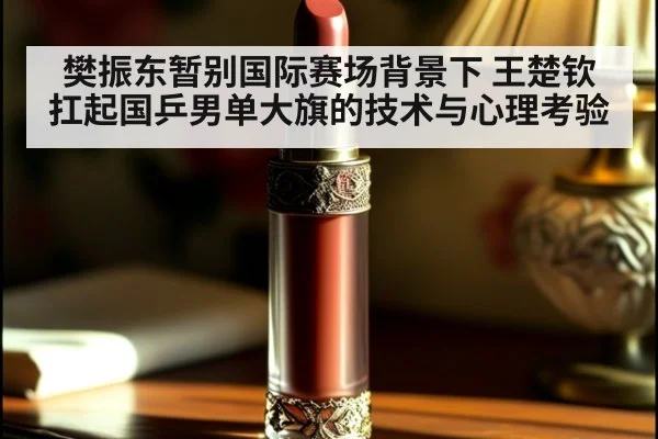 樊振东暂别国际赛场背景下 王楚钦扛起国乒男单大旗的技术与心理考验
