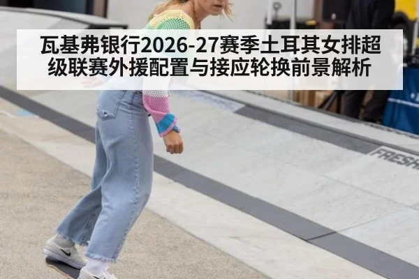 瓦基弗银行2026-27赛季土耳其女排超级联赛外援配置与接应轮换前景解析